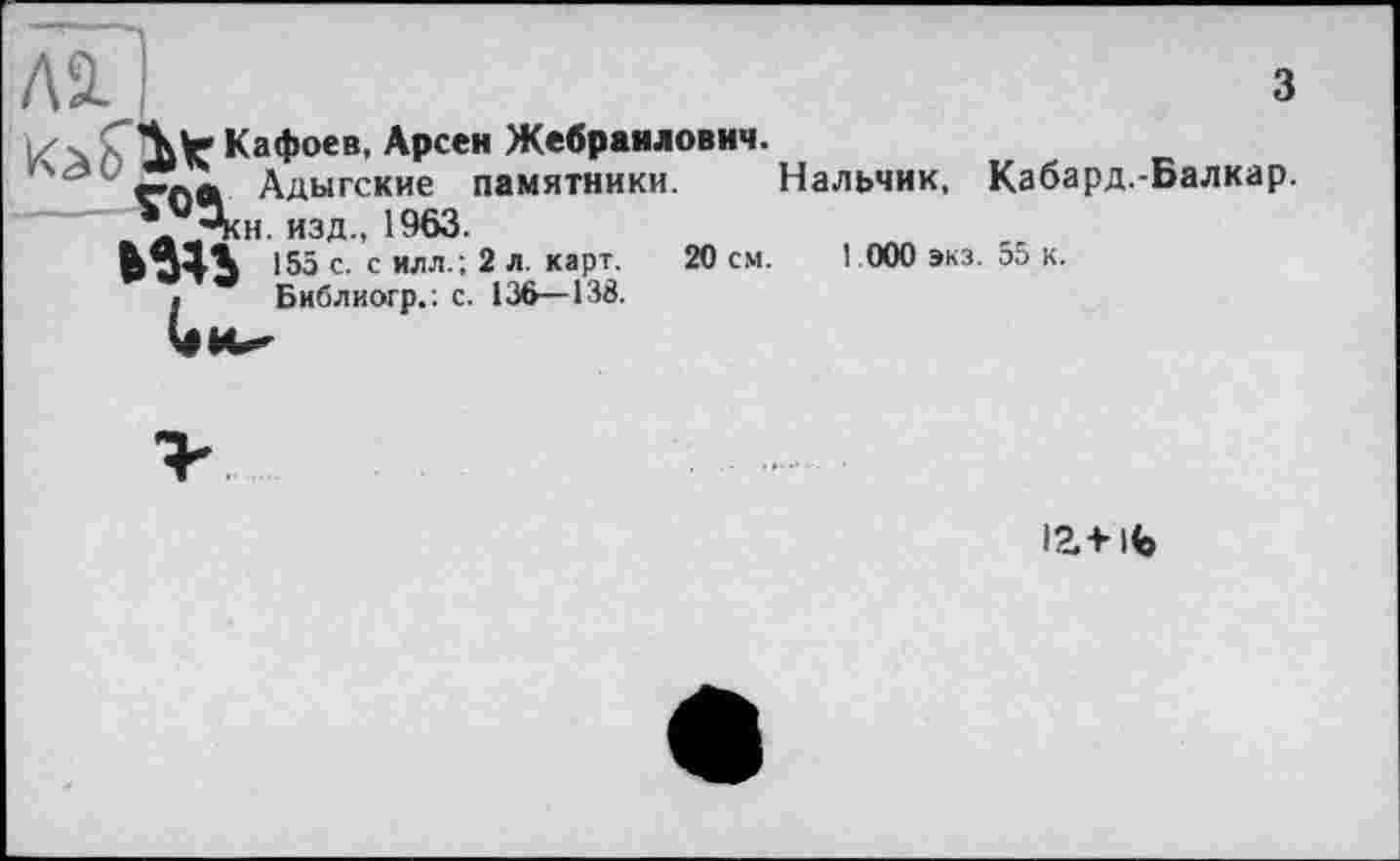 ﻿Лх	з
jzx СЛїг Кафоев, Арсен Жебраилович. Адыгские памятники. Нальчик, Кабард.-Балкар.
\иЛн. изд., 1963.
ьзп 155 с. с илл. ; 2 л. карт. 20 см. 1 000 экз. 55 к.
а Библиогр.: с. 136—138.